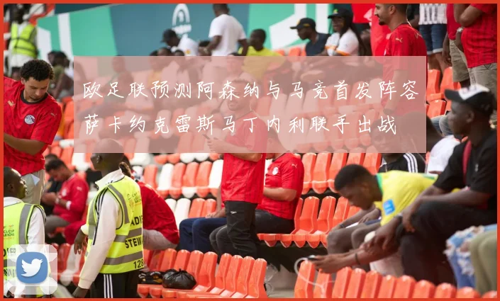 欧足联预测阿森纳与马竞首发阵容萨卡约克雷斯马丁内利联手出战