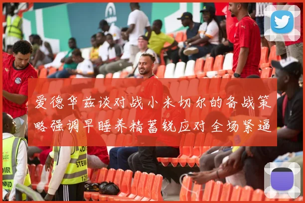 爱德华兹谈对战小米切尔的备战策略强调早睡养精蓄锐应对全场紧逼