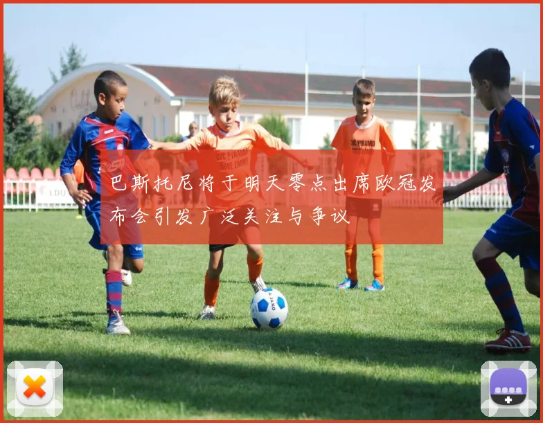 巴斯托尼将于明天零点出席欧冠发布会引发广泛关注与争议