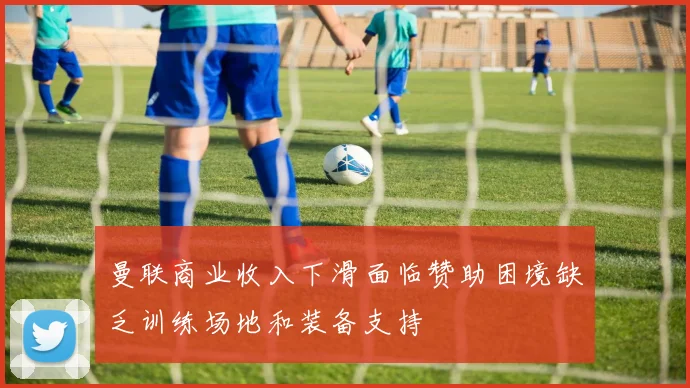 曼联商业收入下滑面临赞助困境缺乏训练场地和装备支持
