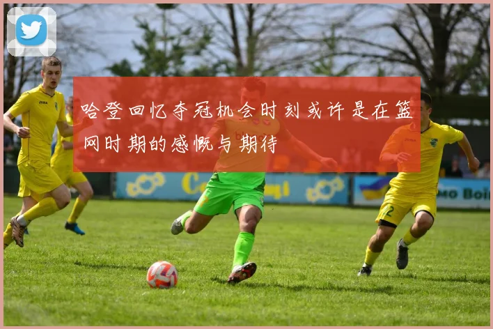 哈登回忆夺冠机会时刻或许是在篮网时期的感慨与期待