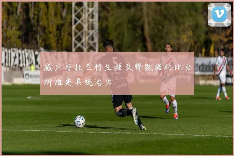 威少与杜兰特生涯交锋数据对比分析谁更具统治力