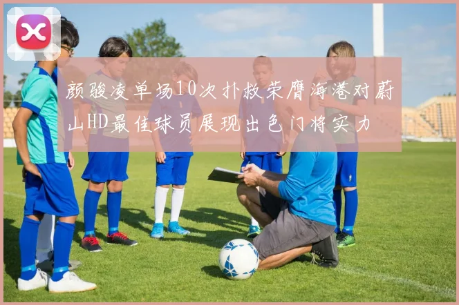 颜骏凌单场10次扑救荣膺海港对蔚山HD最佳球员展现出色门将实力