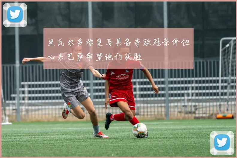 里瓦尔多称皇马具备夺欧冠条件但心系巴萨希望他们获胜