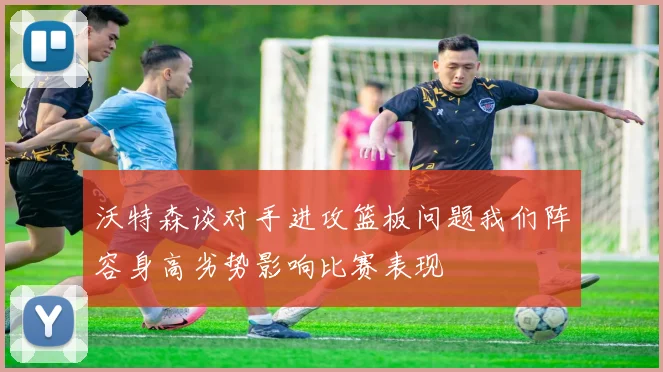 沃特森谈对手进攻篮板问题我们阵容身高劣势影响比赛表现