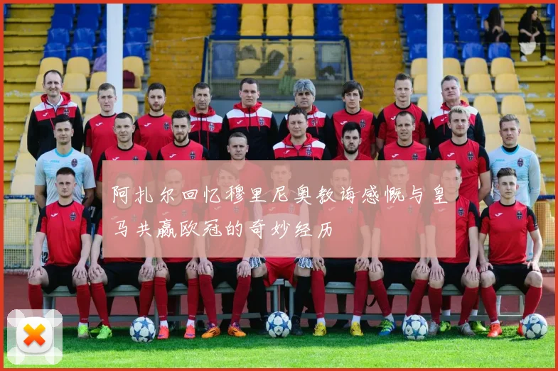 阿扎尔回忆穆里尼奥教诲感慨与皇马共赢欧冠的奇妙经历