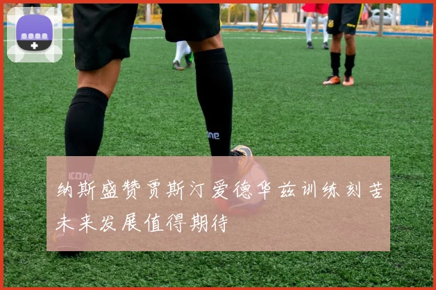 纳斯盛赞贾斯汀爱德华兹训练刻苦未来发展值得期待