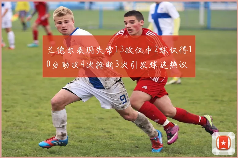 兰德尔表现失常13投仅中2球仅得10分助攻4次抢断3次引发球迷热议