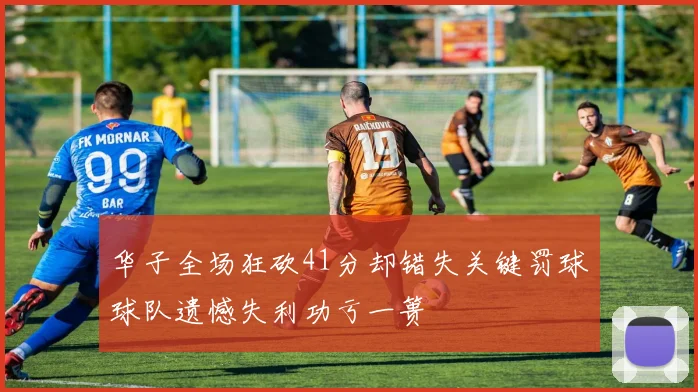 华子全场狂砍41分却错失关键罚球球队遗憾失利功亏一篑