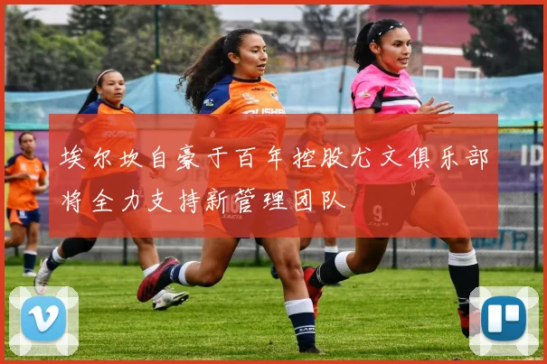 埃尔坎自豪于百年控股尤文俱乐部将全力支持新管理团队