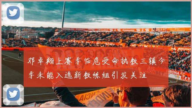邓卓翔上赛季临危受命执教三镇今季未能入选新教练组引发关注