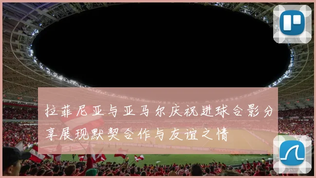 拉菲尼亚与亚马尔庆祝进球合影分享展现默契合作与友谊之情