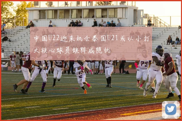 中国U22迎来机会泰国U21或以小打大核心球员缺阵成隐忧