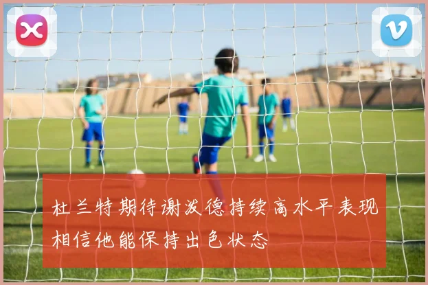 杜兰特期待谢泼德持续高水平表现相信他能保持出色状态