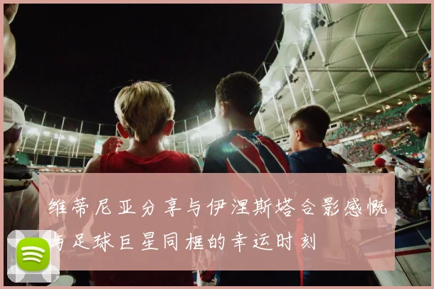 维蒂尼亚分享与伊涅斯塔合影感慨与足球巨星同框的幸运时刻