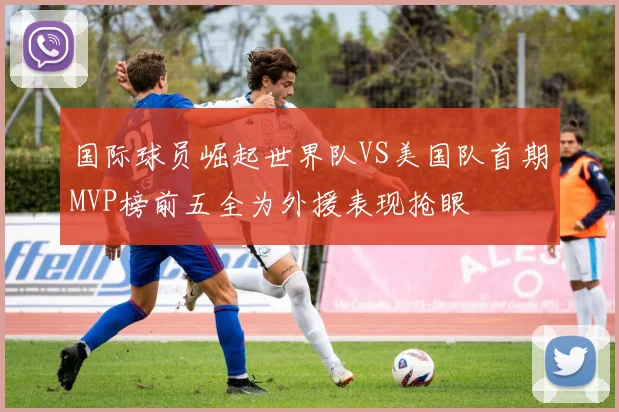 国际球员崛起世界队VS美国队首期MVP榜前五全为外援表现抢眼