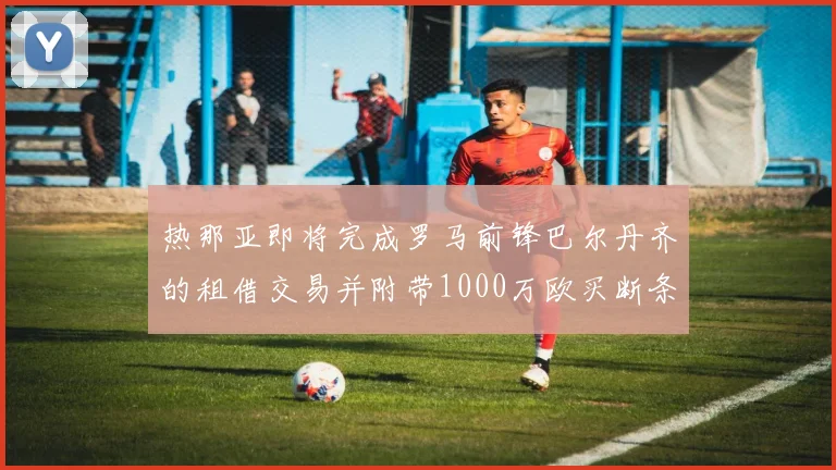 热那亚即将完成罗马前锋巴尔丹齐的租借交易并附带1000万欧买断条款