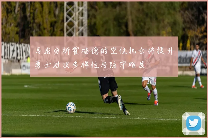 马龙分析霍福德的空位机会将提升勇士进攻多样性与防守难度