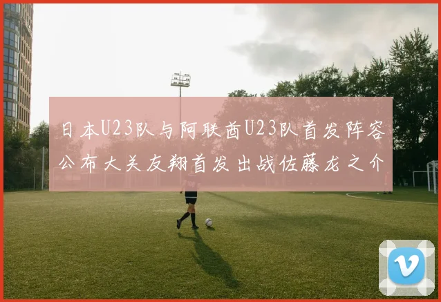日本U23队与阿联酋U23队首发阵容公布大关友翔首发出战佐藤龙之介替补待命