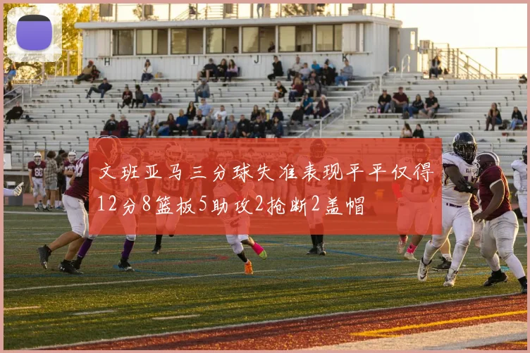 文班亚马三分球失准表现平平仅得12分8篮板5助攻2抢断2盖帽