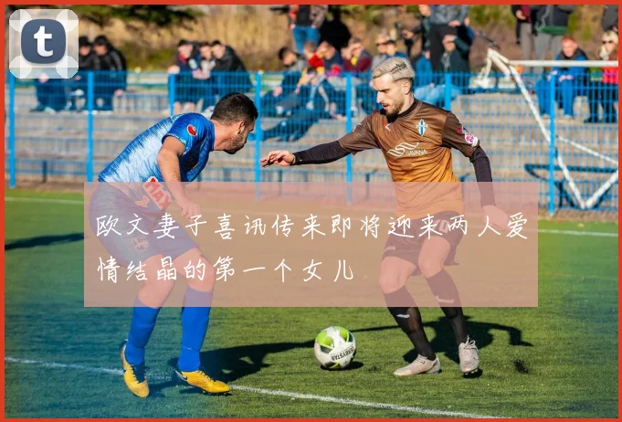 欧文妻子喜讯传来即将迎来两人爱情结晶的第一个女儿