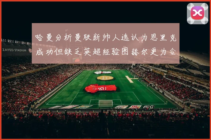 哈曼分析曼联新帅人选认为恩里克成功但缺乏英超经验图赫尔更为合适