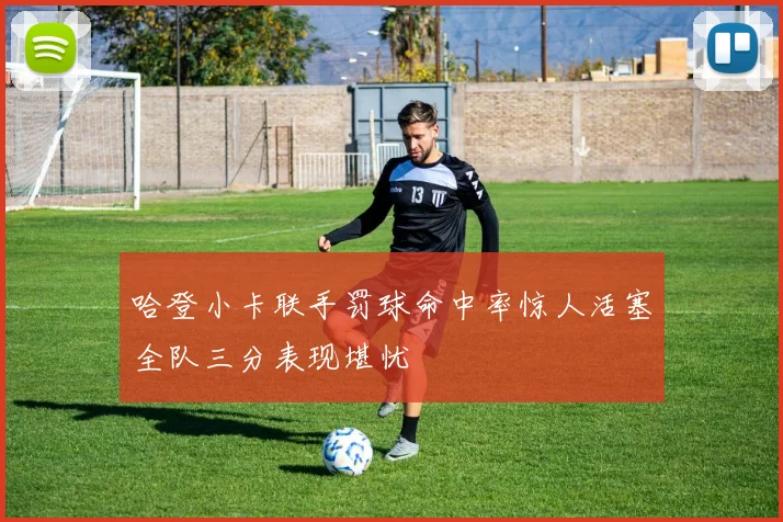 哈登小卡联手罚球命中率惊人活塞全队三分表现堪忧