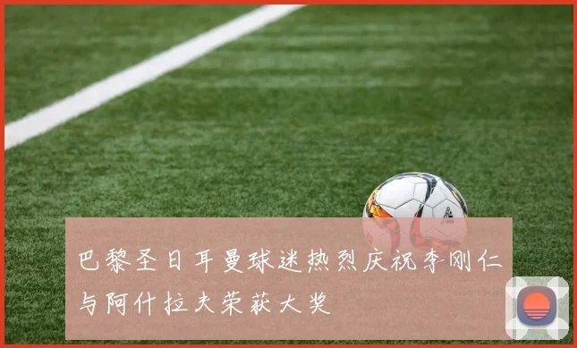 巴黎圣日耳曼球迷热烈庆祝李刚仁与阿什拉夫荣获大奖