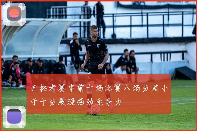 开拓者赛季前十场比赛八场分差小于十分展现强劲竞争力