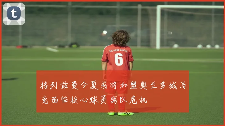 格列兹曼今夏或将加盟奥兰多城马竞面临核心球员离队危机