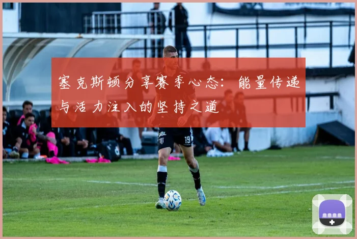 塞克斯顿分享赛季心态：能量传递与活力注入的坚持之道