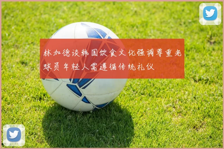 林加德谈韩国饮食文化强调尊重老球员年轻人需遵循传统礼仪