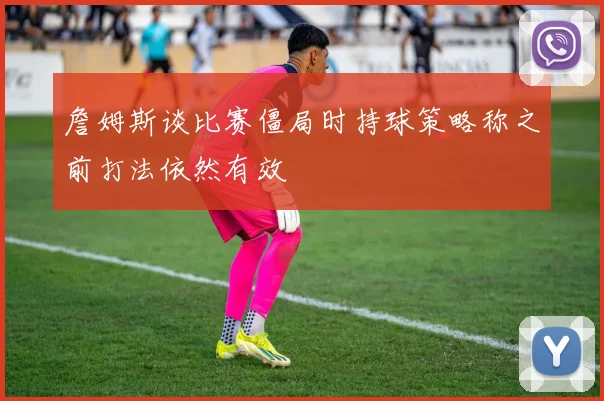 詹姆斯谈比赛僵局时持球策略称之前打法依然有效